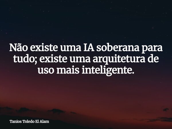 Não existe uma IA soberana para tudo; existe uma arquitetura de uso mais inteligente.... Frase de Tanios Toledo El Alam.