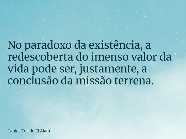 No paradoxo da existência, a redescoberta do imenso valor da vida pode ser, justamente, a conclusão da missão terrena.... Frase de Tanios Toledo El Alam.