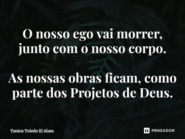 O nosso ego vai morrer, junto com o nosso corpo. As nossas obras ficam, como parte dos Projetos de Deus.... Frase de Tanios Toledo El Alam.