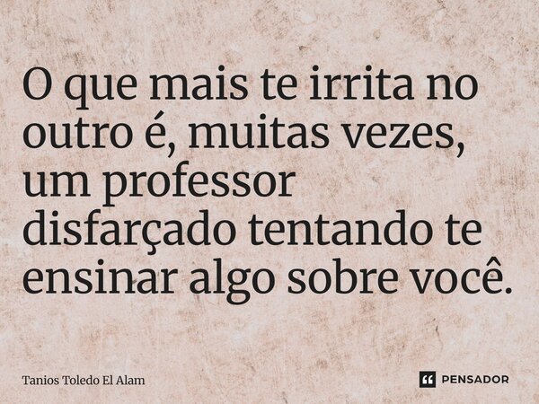 ⁠O que mais te irrita no outro é, muitas vezes, um professor disfarçado tentando te ensinar algo sobre você.... Frase de Tanios Toledo El Alam.