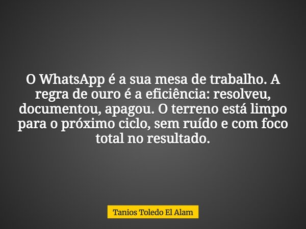 O WhatsApp é a sua mesa de trabalho. A regra de ouro é a eficiência: resolveu, documentou, apagou. O terreno está limpo para o próximo ciclo, sem ruído e com fo... Frase de Tanios Toledo El Alam.