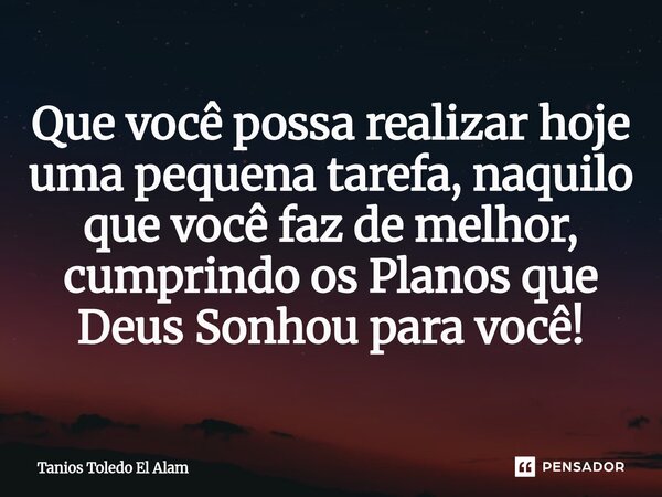 Que você possa realizar hoje uma pequena tarefa, naquilo que você faz de melhor, cumprindo os Planos que Deus Sonhou para você!... Frase de Tanios Toledo El Alam.