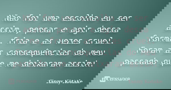 Não foi uma escolha eu ser assim, pensar e agir dessa forma, fria e as vezes cruel. Foram as consequências do meu passado que me deixaram assim!... Frase de Tanny Kotake.