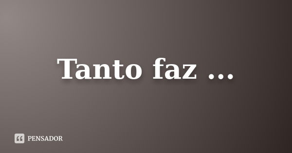 Tanto faz ...