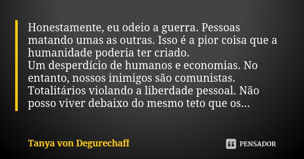 Honestamente, eu odeio a guerra. Pessoas matando umas as outras. Isso é a pior coisa que a humanidade poderia ter criado. Um desperdício de humanos e economias.... Frase de Tanya von Degurechaff.