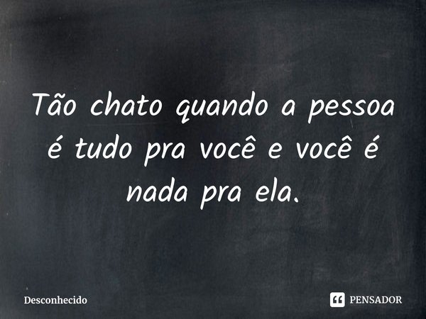Tão chato quando a pessoa é tudo pra você e você é nada pra ela.
