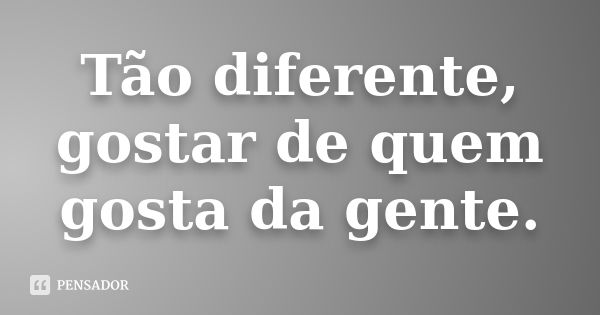 Tão diferente, gostar de quem gosta da gente.