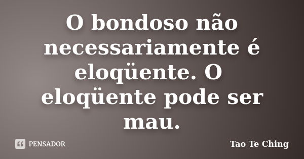 O bondoso não necessariamente é eloqüente. O eloqüente pode ser mau.... Frase de Tao Te Ching.