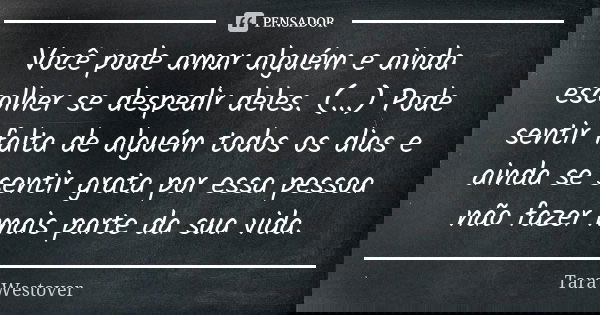 Você pode amar alguém e ainda escolher se despedir deles. (...) Pode sentir falta de alguém todos os dias e ainda se sentir grata por essa pessoa não fazer mais... Frase de Tara Westover.