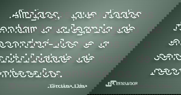 Amigos, que todos tenham a alegria de encontrá-los e a sensibilidade de reconhecelos.... Frase de Tarciana Lima.