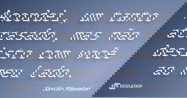 Acordei, um tanto atrasado, mas não desisto com você ao meu lado.... Frase de Tarcilo Pimentel.
