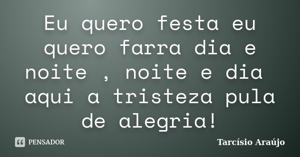 Eu quero festa eu quero farra dia e noite , noite e dia aqui a tristeza pula de alegria!... Frase de Tarcísio Araújo.