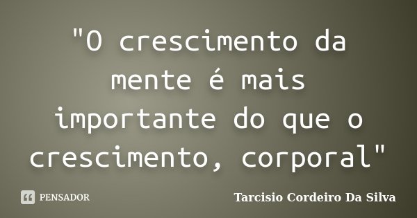 "O crescimento da mente é mais importante do que o crescimento, corporal"... Frase de Tarcisio Cordeiro Da Silva.