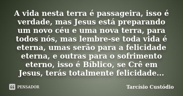 A vida nesta terra é passageira, isso é verdade, mas Jesus está preparando um novo céu e uma nova terra, para todos nós, mas lembre-se toda vida é eterna, umas ... Frase de Tarcísio Custódio.