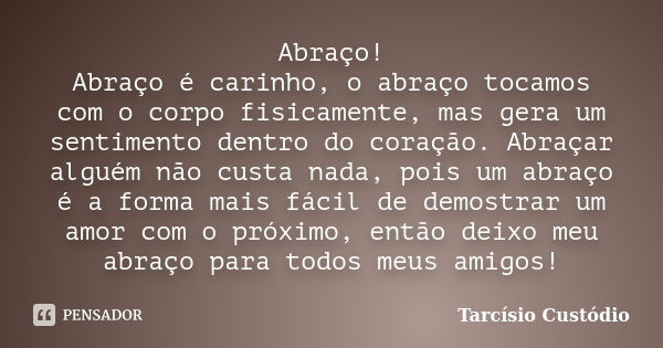 Abraço! Abraço é carinho, o abraço tocamos com o corpo fisicamente, mas gera um sentimento dentro do coração. Abraçar alguém não custa nada, pois um abraço é a ... Frase de Tarcísio Custódio.