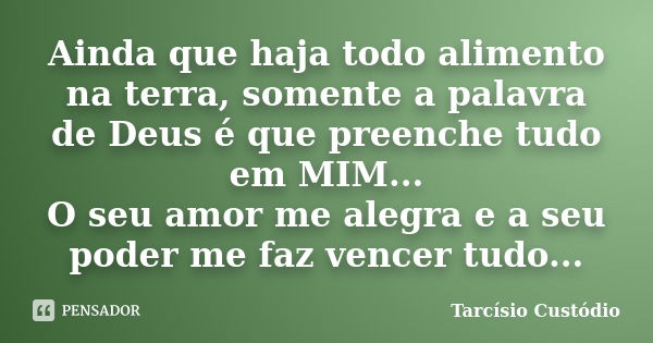 Ainda que haja todo alimento na terra, somente a palavra de Deus é que preenche tudo em MIM... O seu amor me alegra e a seu poder me faz vencer tudo...... Frase de Tarcísio Custódio.