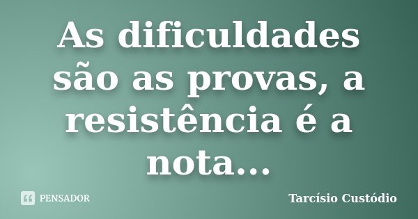 As dificuldades são as provas, a resistência é a nota...... Frase de Tarcísio Custódio.