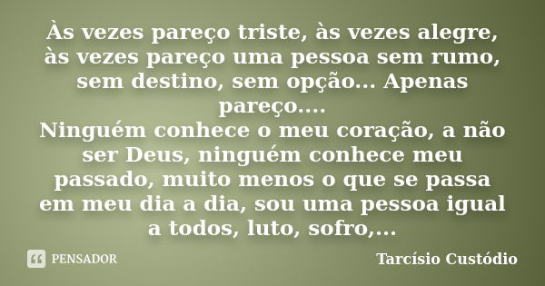 Às vezes pareço triste, às vezes alegre, às vezes pareço uma pessoa sem rumo, sem destino, sem opção... Apenas pareço.... Ninguém conhece o meu coração, a não s... Frase de Tarcísio Custódio.