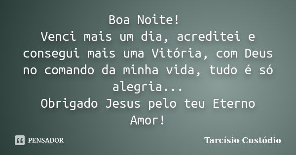 Boa Noite! Venci mais um dia, acreditei e consegui mais uma Vitória, com Deus no comando da minha vida, tudo é só alegria... Obrigado Jesus pelo teu Eterno Amor... Frase de Tarcísio Custódio.