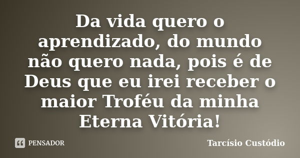 Da vida quero o aprendizado, do mundo não quero nada, pois é de Deus que eu irei receber o maior Troféu da minha Eterna Vitória!... Frase de Tarcísio Custódio.