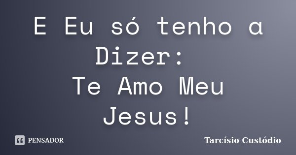 E Eu só tenho a Dizer: Te Amo Meu Jesus!... Frase de Tarcísio Custódio.