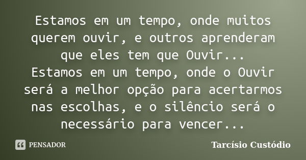 Estamos em um tempo, onde muitos querem ouvir, e outros aprenderam que eles tem que Ouvir... Estamos em um tempo, onde o Ouvir será a melhor opção para acertarm... Frase de Tarcísio Custódio.