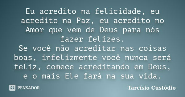 Eu acredito na felicidade, eu acredito na Paz, eu acredito no Amor que vem de Deus para nós fazer felizes. Se você não acreditar nas coisas boas, infelizmente v... Frase de Tarcísio Custódio.