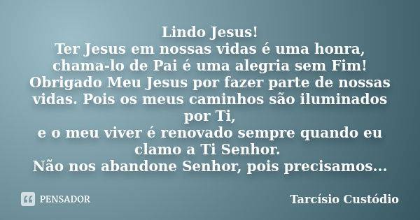 Lindo Jesus! Ter Jesus em nossas vidas é uma honra, chama-lo de Pai é uma alegria sem Fim! Obrigado Meu Jesus por fazer parte de nossas vidas. Pois os meus cami... Frase de Tarcísio Custódio.