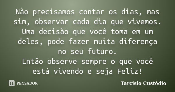 Não precisamos contar os dias, mas sim, observar cada dia que vivemos. Uma decisão que você toma em um deles, pode fazer muita diferença no seu futuro. Então ob... Frase de Tarcísio Custódio.