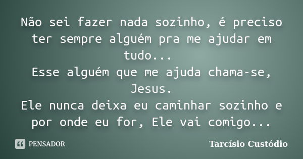 Não sei fazer nada sozinho, é preciso ter sempre alguém pra me ajudar em tudo... Esse alguém que me ajuda chama-se, Jesus. Ele nunca deixa eu caminhar sozinho e... Frase de Tarcísio Custódio.