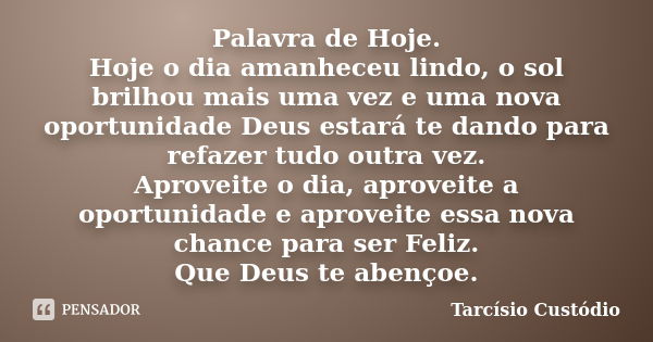 Palavra de Hoje. Hoje o dia amanheceu lindo, o sol brilhou mais uma vez e uma nova oportunidade Deus estará te dando para refazer tudo outra vez. Aproveite o di... Frase de Tarcísio Custódio.