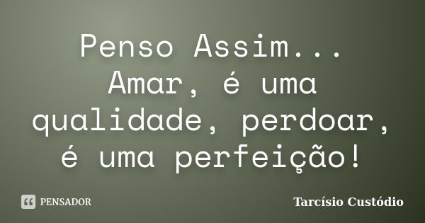 Penso Assim... Amar, é uma qualidade, perdoar, é uma perfeição!... Frase de Tarcísio Custódio.