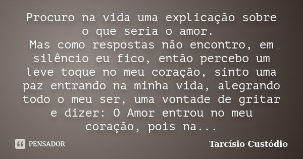 Procuro na vida uma explicação sobre o que seria o amor. Mas como respostas não encontro, em silêncio eu fico, então percebo um leve toque no meu coração, sinto... Frase de Tarcísio Custódio.