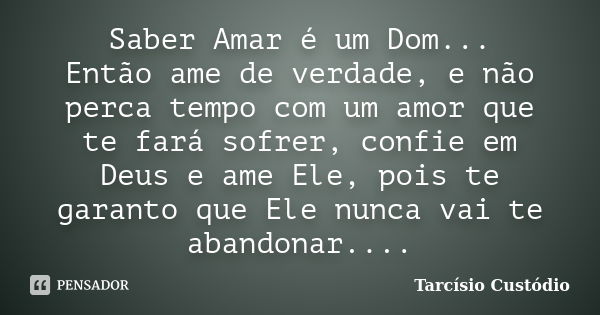 Saber Amar é um Dom... Então ame de verdade, e não perca tempo com um amor que te fará sofrer, confie em Deus e ame Ele, pois te garanto que Ele nunca vai te ab... Frase de Tarcísio Custódio.