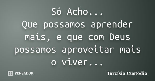 Só Acho... Que possamos aprender mais, e que com Deus possamos aproveitar mais o viver...... Frase de Tarcísio Custódio.