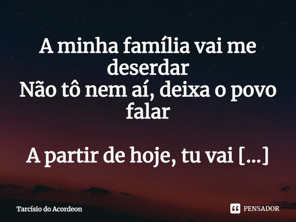 ⁠A minha família vai me deserdar
Não tô nem aí, deixa o povo falar
A partir de hoje, tu vai ser minha mulher... Frase de Tarcísio do Acordeon.