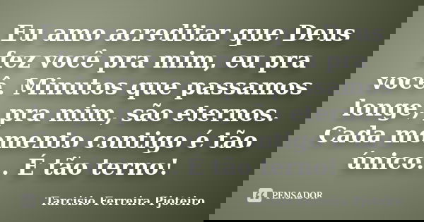 Eu amo acreditar que Deus fez você pra mim, eu pra você. Minutos que passamos longe, pra mim, são eternos. Cada momento contigo é tão único… É tão terno!... Frase de Tarcisio Ferreira Pjoteiro.