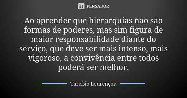 Ao aprender que hierarquias não são formas de poderes, mas sim figura de maior responsabilidade diante do serviço, que deve ser mais intenso, mais vigoroso, a c... Frase de Tarcísio Lourençon.