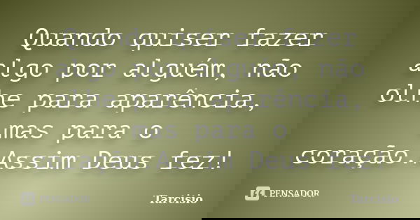 Quando quiser fazer algo por alguém, não olhe para aparência, mas para o coração.Assim Deus fez!... Frase de Tarcisio.