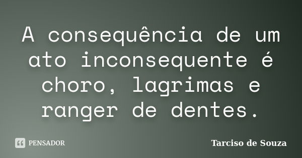 A consequência de um ato inconsequente é choro, lagrimas e ranger de dentes.... Frase de Tarciso de Souza.