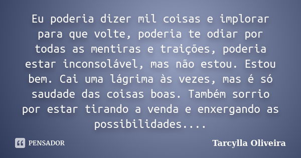 Eu poderia dizer mil coisas e implorar para que volte, poderia te odiar por todas as mentiras e traições, poderia estar inconsolável, mas não estou. Estou bem. ... Frase de Tarcylla Oliveira.