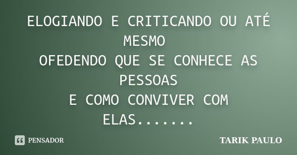 ELOGIANDO E CRITICANDO OU ATÉ MESMO OFEDENDO QUE SE CONHECE AS PESSOAS E COMO CONVIVER COM ELAS.......... Frase de TARIK PAULO.