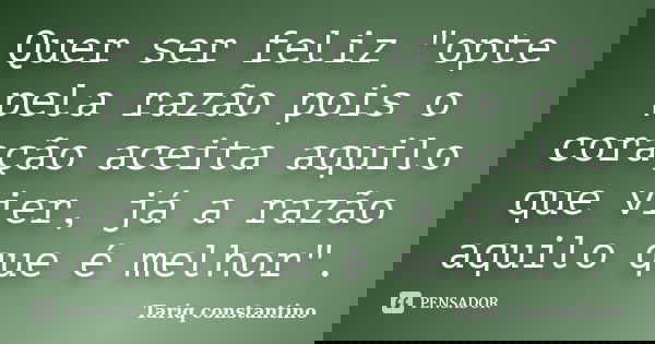Quer ser feliz "opte pela razão pois o coração aceita aquilo que vier, já a razão aquilo que é melhor".... Frase de Tariq Constantino.