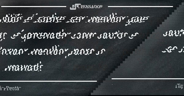 Não é sobre ser melhor que outro, é aprender com outro e se tornar melhor para o mundo.... Frase de Tarja Pretta.