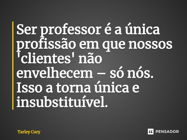 Ser professor é a única profissão em que nossos 'clientes' não envelhecem – só nós. Isso a torna única e insubstituível.... Frase de Tarley Cury.