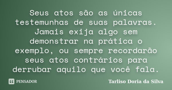 Seus atos são as únicas testemunhas de suas palavras. Jamais exija algo sem demonstrar na prática o exemplo, ou sempre recordarão seus atos contrários para derr... Frase de Tarliso Doria da Silva.