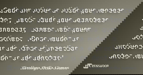 Cada um vive a vida que merece ter, pois tudo que acontece conosco, somos nós quem atraímos. Para mudar o universo de fora é preciso antes mudar o de dentro!... Frase de Taróloga Drika Gomes.