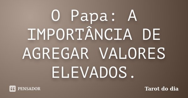 O Papa: A IMPORTÂNCIA DE AGREGAR VALORES ELEVADOS.... Frase de Tarot do dia.
