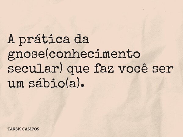A prática da gnose(conhecimento secular) que faz você ser um sábio(a).... Frase de TÁRSIS CAMPOS.
