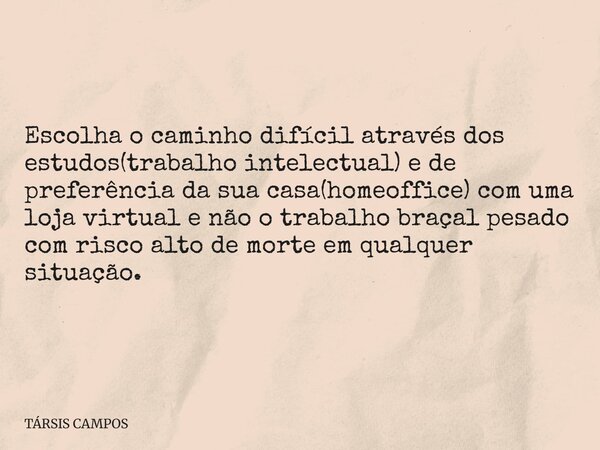 Escolha o caminho difícil através dos estudos(trabalho intelectual) e de preferência da sua casa(homeoffice) com uma loja virtual e não o trabalho braçal pesado... Frase de TÁRSIS CAMPOS.